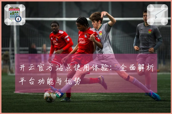 开云官方站点使用体验：全面解析平台功能与优势