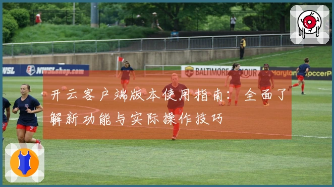 开云客户端版本使用指南：全面了解新功能与实际操作技巧