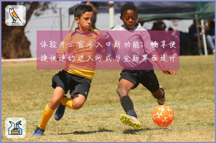 体验开云官方入口新功能：畅享便捷快速的进入方式与全新界面设计