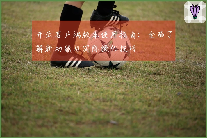 开云客户端版本使用指南：全面了解新功能与实际操作技巧